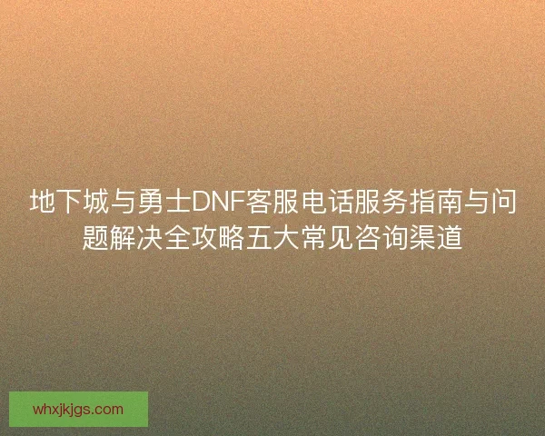 地下城与勇士DNF客服电话服务指南与问题解决全攻略五大常见咨询渠道