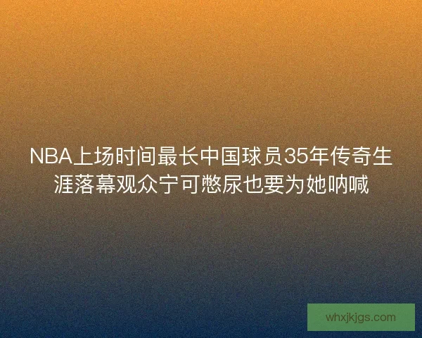 NBA上场时间最长中国球员35年传奇生涯落幕观众宁可憋尿也要为她呐喊