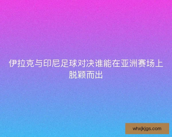 伊拉克与印尼足球对决谁能在亚洲赛场上脱颖而出