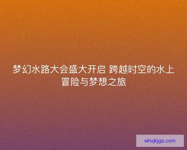 梦幻水路大会盛大开启 跨越时空的水上冒险与梦想之旅
