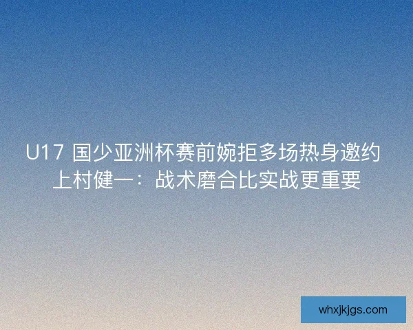 U17 国少亚洲杯赛前婉拒多场热身邀约 上村健一：战术磨合比实战更重要